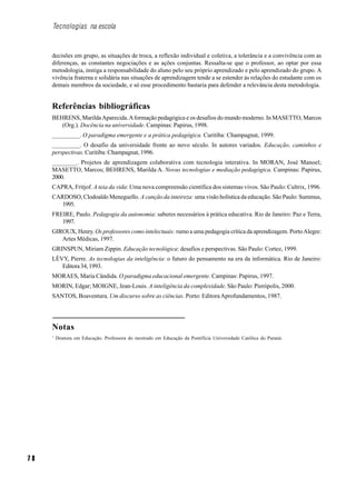 7 8
Tecnologias na escola
decisões em grupo, as situações de troca, a reflexão individual e coletiva, a tolerância e a convivência com as
diferenças, as constantes negociações e as ações conjuntas. Ressalta-se que o professor, ao optar por essa
metodologia, instiga a responsabilidade do aluno pelo seu próprio aprendizado e pelo aprendizado do grupo. A
vivência fraterna e solidária nas situações de aprendizagem tende a se estender às relações do estudante com os
demais membros da sociedade, e só esse procedimento bastaria para defender a relevância desta metodologia.
Referências bibliográficas
BEHRENS, MarildaAparecida.Aformação pedagógica e os desafios do mundo moderno. In MASETTO, Marcos
(Org.). Docência na universidade. Campinas: Papirus, 1998.
_________. O paradigma emergente e a prática pedagógica. Curitiba: Champagnat, 1999.
_________. O desafio da universidade frente ao novo século. In autores variados. Educação, caminhos e
perspectivas. Curitiba: Champagnat, 1996.
________. Projetos de aprendizagem colaborativa com tecnologia interativa. In MORAN, José Manoel;
MASETTO, Marcos; BEHRENS, Marilda A. Novas tecnologias e mediação pedagógica. Campinas: Papirus,
2000.
CAPRA, Fritjof. A teia da vida: Uma nova compreensão científica dos sistemas vivos. São Paulo: Cultrix, 1996.
CARDOSO, Clodoaldo Meneguello. A canção da inteireza: uma visão holística da educação. São Paulo: Summus,
1995.
FREIRE, Paulo. Pedagogia da autonomia: saberes necessários à prática educativa. Rio de Janeiro: Paz e Terra,
1997.
GIROUX, Henry. Os professores como intelectuais: rumo a uma pedagogia crítica da aprendizagem. PortoAlegre:
Artes Médicas, 1997.
GRINSPUN, Miriam Zippin. Educação tecnológica: desafios e perspectivas. São Paulo: Cortez, 1999.
LÈVY, Pierre. As tecnologias da inteligência: o futuro do pensamento na era da informática. Rio de Janeiro:
Editora34,1993.
MORAES, Maria Cândida. O paradigma educacional emergente. Campinas: Papirus, 1997.
MORIN, Edgar; MOIGNE, Jean-Louis. A inteligência da complexidade. São Paulo: Pierópolis, 2000.
SANTOS, Boaventura. Um discurso sobre as ciências. Porto: EditoraAprofundamentos, 1987.
Notas
1
Doutora em Educação. Professora do mestrado em Educação da Pontifícia Universidade Católica do Paraná.
 