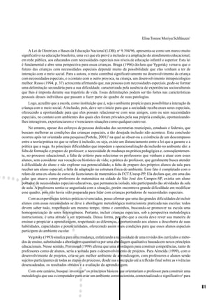 81
Elisa Tomoe Moriya Schlünzen1
A Lei de Diretrizes e Bases da Educação Nacional (LDB), no
9.394/96, apresenta-se como um marco muito
significativo na educação brasileira, uma vez que ela prevê a inclusão e a ampliação do atendimento educacional,
em rede pública, aos educandos com necessidades especiais nos níveis de educação infantil e superior. Esta lei
é fundamental e abre uma perspectiva para essas crianças. Braga (1996) declara que Vygotsky versava que o
futuro das crianças com necessidades especiais depende muito da possibilidade que elas venham a ter de
interação com o meio social. Para a autora, o meio contribui significativamente no desenvolvimento da criança
com necessidades especiais, e o contato com o outro provoca, na criança, um desenvolvimento intrapsicológico
melhor. Russo (1994, p. 37) acrescenta afirmando que, nas pessoas com necessidades especiais, pode-se formar
uma delimitação secundária para a sua dificuldade, caracterizada pela ausência de experiências socioculturais
que lhes é imposta durante sua trajetória de vida. Essas delimitações podem ser tão fortes nas características
pessoais desses indivíduos que passam a fazer parte do quadro de suas patologias.
Logo, acredito que a escola, como instituição que é, seja o ambiente propício para possibilitar a interação da
criança com o meio social. A inclusão, pois, deve ser o início para que a sociedade receba esses seres especiais,
oferecendo a oportunidade para que eles possam relacionar-se com seus amigos, com ou sem necessidades
especiais, no contato com ambientes dos quais eles foram privados pela sua própria condição, oportunizando-
lhes interagirem, experienciarem e vivenciarem situações como qualquer outro ser.
No entanto, apesar dos esforços de pessoas dedicadas das secretarias municipais, estaduais e federais, que
buscam melhorar as condições das crianças especiais, a tão desejada inclusão não acontece. Esta conclusão
ocorreu após ter orientado uma pesquisa (Portela, 2001)2
na qual se observou a existência de um descompasso
entre a teoria/prática no que se refere à inclusão, ou seja, existe um distanciamento entre a lei que a garante e a
prática que a nega. As principais dificuldades que impedem a operacionalização da inclusão no ambiente são: a
falta de formação e preparo do professor; a necessidade de mudança na prática pedagógica e, conseqüentemen-
te, no processo educacional; a falta de critério para selecionar os professores que venham a atuar com esses
alunos, sem considerar sua vocação ou histórico de vida; a prática do professor, que geralmente busca atender
à dificuldade do aluno e não explorar sua potencialidade; a falta de preparo dos próprios alunos da sala para
receber um aluno especial; a falta de adaptação na estrutura física do ambiente. Esse fato é completado com o
relato de uma ex-aluna do curso de licenciatura de matemática da FCT/Unesp-PP. Ela declara que, em uma das
salas que atuava como professora de matemática na cidade de São José dos Campos-SP, existia um aluno
portador de necessidades especiais educativas, que permanecia isolado, não participando das atividades da sala
de aula. A professora sentia-se angustiada com a situação, porém encontrava grande dificuldade em modificar
esse quadro, pois não havia sido preparada para lidar com crianças portadoras de necessidades especiais.
Com as experiências teórico-práticas vivenciadas, posso afirmar que uma das grandes dificuldades de incluir
alunos com essas necessidades se deve à abordagem metodológica instrucionista praticada nas escolas: todos
devem saber tudo, respeitando um mesmo tempo, ritmo e caminhos, buscando-se promover na escola uma
homogeneização de seres heterogêneos. Portanto, incluir crianças especiais, sob a perspectiva metodológica
instrucionista, é uma atitude a ser repensada. Dessa forma, percebo que a escola deve rever sua maneira de
ensinar e propiciar a aprendizagem, respeitando as diferenças, oportunizando aos alunos a descoberta de suas
habilidades, capacidades e potencialidades, oferecendo assim reais condições para que esses alunos especiais
participem do ambiente escolar.
Vygotsky (1993) sinaliza para uma mudança, enfatizando a necessidade de uma revisão dos currículos e méto-
dos de ensino, substituindo a abordagem quantitativa por uma abordagem qualitativa baseada em novos princípios
educacionais. Nesse sentido, Perrenoud (1999) afirma que uma abordagem para construir competências, tanto de
professores como de alunos, seria a voltada para o desenvolvimento de projetos. Para Almeida (1999), com o
desenvolvimento de projetos, cria-se um melhor ambiente de aprendizagem, com professores e alunos sendo
sujeitos participantes de todas as etapas do processo, desde sua concepção até a reflexão final sobre as vivências
desencadeadas, os resultados obtidos e a avaliação da aprendizagem.
Com este cenário, busquei investigar3
os princípios básicos que orientariam o professor para construir uma
metodologia que usa o computador para criar um ambiente construcionista, contextualizado e significativo4
para
 