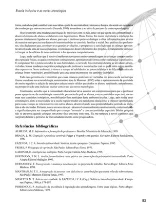 8 3
Escola inclusiva e as novas tecnologias
forma,cadaalunopôdecontribuircomsuasidéiasapartirdesuacriatividade,interessesedesejos,nãosendoumespectador
das mudanças que estavam ocorrendo (Fazenda, 1995), tornando-se o ser ativo do processo de ensino-aprendizagem.
Houve também uma mudança na relação do professor com os pais, uma vez que agora eles compartilham o
desenvolvimento do aluno e colaboram com depoimentos. Dessa forma, foi muito importante a interação das
pessoas diretamente ligadas aos alunos, para que o professor pudesse dialogar e obter informações para avaliar
de maneira mais precisa seu desenvolvimento também no convívio familiar e social. Nas análises das professo-
ras, elas declararam que, ao observar as grandes evoluções, o progresso e a satisfação que as crianças apresen-
tavam em cada uma de suas conquistas, vivenciadas no desenvolvimento dos projetos, é praticamente impossí-
vel negar os benefícios do novo ambiente e dos recursos computacionais.
Logo, pude verificar que é possível melhorar o processo ensino-aprendizagem de crianças com necessida-
des especiais físicas, as quais construíram conhecimento, aprenderam de forma contextualizada e significativa.
O computador foi o potencializador de suas habilidades, o currículo foi construído durante as atividades desen-
volvidas, houve mudanças na prática pedagógica do professor e nas relações com os pais, entre outros resulta-
dos expressivos. Neste ambiente, o ritmo e o tempo, as habilidades, as potencialidades e as dificuldades de cada
criança foram respeitados, possibilitando que cada uma encontrasse seu caminho isotrópico.
Tudo isso permitiu-me vislumbrar que essas crianças poderiam ser incluídas em uma escola normal que
fizesse uso dessa nova metodologia, sustentando a tese de Mantoan (1997) sobre o aprimoramento da qualidade
do ensino regular e a adição de princípios educacionais válidos para todos os alunos, resultando, naturalmente,
na perspectiva de uma inclusão escolar com o uso das novas tecnologias.
Finalizando, acredito que a comunidade educacional deva assumir um compromisso para que o professor
possa apropriar-se da metodologia construída, por meio da qual os alunos, com necessidades especiais, encon-
trem seus caminhos isotrópicos, possibilitando-lhes participar deste ambiente escolar. Logo, após todas essas
constatações, sinto a necessidade de a escola regular mudar seu paradigma educacional e oferecer oportunidade
para essas crianças se relacionarem com outros alunos, desenvolvendo suas potencialidades, sentindo-se inclu-
ídas e não excluídas. Portanto, nasce um novo desejo – desenvolver um ambiente construcionista, contextualizado
e significativo para ser compartilhado por crianças "normais" e com necessidades especiais. Minha pesquisa
não se encerrou quando coloquei um ponto final em meu texto/tese. Ela me remeteu a novos caminhos que
surgiram durante o percurso de meu amadurecimento como pesquisadora.
Referências bibliográficas
ALMEIDA, M. E. Informática e formação de professores. Brasília: Ministério da Educação, 1999.
BRAGA, L. W. Cognição e paralisia cerebral: Piaget e Vygotsky em questão. Salvador: Editora SarahLetras,
1996.
FAZENDA, I. C.A. Interdisciplinaridade: história, teoria e pesquisa. Campinas: Papirus, 1995.
FREIRE, P. Pedagogia do oprimido. São Paulo: Editora Paz eTerra, 1970.
GARDNER, H. Inteligências múltiplas. PortoAlegre: EditoraArtes Médicas, 1995.
HOFFMANN, J. M. L. Avaliação mediadora: uma prática em construção da pré-escola à universidade. Porto
Alegre: Editora Mediação, 1993.
HERNANDEZ, F. Transgressão e mudança na educação: os projetos de trabalho. Porto Alegre: Editora Artes
Médicas, 1998.
MANTOAN, M. T. E. A integração de pessoas com deficiência: contribuições para uma reflexão sobre o tema.
São Paulo: Memnon: Editora Senac, 1997.
MASETTO, M. T. Aula na universidade. In FAZENDA, I.C.A. (Org.) Didática e interdisciplinaridade . Campi-
nas: Papirus, 1998, p. 179-192.
PERRENOUD, P. Avaliação: da excelência à regulação das aprendizagens. Entre duas lógicas. Porto Alegre:
EditoraArtes Médicas, 1999.
 