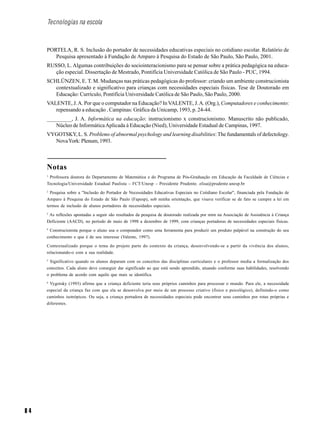 8 4
Tecnologias na escola
PORTELA, R. S. Inclusão do portador de necessidades educativas especiais no cotidiano escolar. Relatório de
Pesquisa apresentado à Fundação de Amparo à Pesquisa do Estado de São Paulo, São Paulo, 2001.
RUSSO, L. Algumas contribuições do sociointeracionismo para se pensar sobre a prática pedagógica na educa-
ção especial. Dissertação de Mestrado, Pontifícia Universidade Católica de São Paulo - PUC, 1994.
SCHLÜNZEN, E. T. M. Mudanças nas práticas pedagógicas do professor: criando um ambiente construcionista
contextualizado e significativo para crianças com necessidades especiais físicas. Tese de Doutorado em
Educação: Currículo, Pontifícia Universidade Católica de São Paulo, São Paulo, 2000.
VALENTE, J.A. Por que o computador na Educação? InVALENTE, J.A. (Org.), Computadores e conhecimento:
repensando a educação . Campinas: Gráfica da Unicamp, 1993, p. 24-44.
_________, J. A. Informática na educação: instrucionismo x construcionismo. Manuscrito não publicado,
Núcleo de InformáticaAplicada à Educação (Nied), Universidade Estadual de Campinas, 1997.
VYGOTSKY, L. S. Problems of abnormal psychology and learning disabilities:The fundamentals of defectology.
NovaYork: Plenum, 1993.
Notas
1
Professora doutora do Departamento de Matemática e do Programa de Pós-Graduação em Educação da Faculdade de Ciências e
Tecnologia/Universidade Estadual Paulista – FCT/Unesp – Presidente Prudente. elisa@prudente.unesp.br
2
Pesquisa sobre a "Inclusão do Portador de Necessidades Educativas Especiais no Cotidiano Escolar", financiada pela Fundação de
Amparo à Pesquisa do Estado de São Paulo (Fapesp), sob minha orientação, que visava verificar se de fato se cumpre a lei em
termos de inclusão de alunos portadores de necessidades especiais.
3
As reflexões apontadas a seguir são resultados da pesquisa de doutorado realizada por mim na Associação de Assistência à Criança
Deficiente (AACD), no período de maio de 1998 a dezembro de 1999, com crianças portadoras de necessidades especiais físicas.
4
Construcionista porque o aluno usa o computador como uma ferramenta para produzir um produto palpável na construção do seu
conhecimento e que é de seu interesse (Valente, 1997).
Contextualizado porque o tema do projeto parte do contexto da criança, desenvolvendo-se a partir da vivência dos alunos,
relacionando-o com a sua realidade.
5
Significativo quando os alunos deparam com os conceitos das disciplinas curriculares e o professor media a formalização dos
conceitos. Cada aluno deve conseguir dar significado ao que está sendo aprendido, atuando conforme suas habilidades, resolvendo
o problema de acordo com aquilo que mais se identifica.
6
Vygotsky (1993) afirma que a criança deficiente teria seus próprios caminhos para processar o mundo. Para ele, a necessidade
especial da criança faz com que ela se desenvolva por meio de um processo criativo (físico e psicológico), definindo-o como
caminhos isotrópicos. Ou seja, a criança portadora de necessidades especiais pode encontrar seus caminhos por rotas próprias e
diferentes.
 