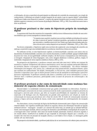 6 4
Tecnologias na escola
a informação, ele tem a experiência da participação na elaboração do conteúdo da comunicação e na criação de
conhecimento. A diferença em relação à atitude imaginal de um sujeito é que no suporte digital "a pluralidade
significante é dada como dispositivo material": o sujeito não apenas interpreta mais ou menos livremente, como
também organiza e estrutura, ao nível mesmo da produção (Machado, 1993, p. 180). Essa mídia tem muito mais a
dizer ao professor.
O professor precisará se dar conta do hipertexto próprio da tecnologia
digital
A arquitetura não linear das memórias do computador viabiliza textos tridimensionais dotados de uma estru-
tura dinâmica que os torna manipuláveis interativamente.
"A maneira mais usual de visualizar essa escritura múltipla na tela plana do monitor
de vídeo é através de 'janelas' (windows) paralelas, que podem ser abertas sempre
que necessário, e também através de 'elos' (links) que ligam determinadas palavras-
chave de um texto a outros disponíveis na memória" (Machado, 1993, p. 286 e 288).
Na tela do computador, o hipertexto supõe uma escritura não seqüencial, uma montagem de conexões em
rede que, ao permitir/exigir uma multiplicidade de recorrências, transforma a leitura em escritura.
No ambiente on-line, os sites hipertextuais supõem: a) intertextualidade: conexões com outros sites ou
documentos; b) intratextualidade: conexões com o mesmo documento; c) multivocalidade: agregar multiplicidade
de pontos de vistas; d) navegabilidade: ambiente simples e de fácil acesso e transparência nas informações;
e) mixagem: integração de várias linguagens: sons, texto, imagens dinâmicas e estáticas, gráficos, mapas; f)
multimídia: integração de vários suportes midiáticos (Santos, 2003, p. 225).
Na perspectiva do hipertexto, o professor constrói uma rede (não uma rota) e define um conjunto de
territórios a explorar. O hipertexto não oferece uma história a ouvir, mas um conjunto intrincado (labirinto)
de territórios abertos à navegação e dispostos a interferências, a modificações. Ele oferece múltiplas
informações (em imagens, sons, textos, etc.), sabendo que estas potencializam, consideravelmente, ações
que resultam em conhecimento. Ele dispõe, entrelaçados, os fios da teia, como múltiplos percursos para
conexões e expressões com o que os alunos possam contar no ato de manipular as informações e percorrer
percursos arquitetados. O professor estimula cada aluno a contribuir com novas informações e a criar e
oferecer mais e melhores percursos, participando como co-autor do processo de comunicação e de
aprendizagem.
O professor precisará se dar conta da interatividade como mudança fun-
damental do esquema clássico da comunicação
Interatividade é a modalidade comunicacional que ganha centralidade na cibercultura. Exprime a
disponibilização consciente de um mais comunicacional de modo expressamente complexo presente na
mensagem e previsto pelo emissor, que abre ao receptor possibilidades de responder ao sistema de
expressão e de dialogar com ele. Representa um grande salto qualitativo em relação ao modo de
comunicação de massa que prevaleceu até o final do século XX. O modo de comunicação interativa
ameaça a lógica unívoca da mídia de massa, oxalá como superação do constrangimento da recepção
passiva.
Na cibercultura, ocorre a transição da lógica da distribuição (transmissão) para a lógica da comunicação
(interatividade). Isso significa modificação radical no esquema clássico da informação baseado na ligação
unilateral emissor – mensagem – receptor: a) o emissor não emite mais, no sentido que se entende habitual-
mente, uma mensagem fechada, oferece um leque de elementos e possibilidades à manipulação do receptor; b)
a mensagem não é mais "emitida", não é mais um mundo fechado, paralisado, imutável, intocável, sagrado, é
um mundo aberto, modificável na medida em que responde às solicitações daquele que a consulta; c) o
receptor não está mais em posição de recepção clássica, é convidado à livre criação, e a mensagem ganha
sentido sob sua intervenção.
Na perspectiva da interatividade, o professor pode deixar de ser um transmissor de saberes para converter-se
 