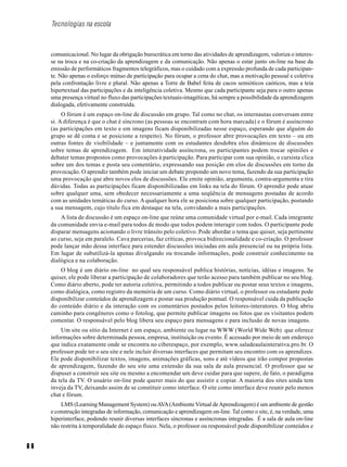 6 6
Tecnologias na escola
comunicacional. No lugar da obrigação burocrática em torno das atividades de aprendizagem, valoriza o interes-
se na troca e na co-criação da aprendizagem e da comunicação. Não apenas o estar junto on-line na base da
emissão de performáticos fragmentos telegráficos, mas o cuidado com a expressão profunda de cada participan-
te. Não apenas o esforço mútuo de participação para ocupar a cena do chat, mas a motivação pessoal e coletiva
pela confrontação livre e plural. Não apenas a Torre de Babel feita de cacos semióticos caóticos, mas a teia
hipertextual das participações e da inteligência coletiva. Mesmo que cada participante seja para o outro apenas
uma presença virtual no fluxo das participações textuais-imagéticas, há sempre a possibilidade da aprendizagem
dialogada, efetivamente construída.
O fórum é um espaço on-line de discussão em grupo. Tal como no chat, os internautas conversam entre
si. A diferença é que o chat é síncrono (as pessoas se encontram com hora marcada) e o fórum é assíncrono
(as participações em texto e em imagens ficam disponibilizadas nesse espaço, esperando que alguém do
grupo se dê conta e se posicione a respeito). No fórum, o professor abre provocações em texto – ou em
outras fontes de visibilidade – e juntamente com os estudantes desdobra elos dinâmicos de discussões
sobre temas de aprendizagem. Em interatividade assíncrona, os participantes podem trocar opiniões e
debater temas propostos como provocações à participação. Para participar com sua opinião, o cursista clica
sobre um dos temas e posta seu comentário, expressando sua posição em elos de discussões em torno da
provocação. O aprendiz também pode iniciar um debate propondo um novo tema, fazendo da sua participação
uma provocação que abre novos elos de discussões. Ele emite opinião, argumenta, contra-argumenta e tira
dúvidas. Todas as participações ficam disponibilizadas em links na tela do fórum. O aprendiz pode atuar
sobre qualquer uma, sem obedecer necessariamente a uma seqüência de mensagens postadas de acordo
com as unidades temáticas do curso. A qualquer hora ele se posiciona sobre qualquer participação, postando
a sua mensagem, cujo título fica em destaque na tela, convidando a mais participações.
A lista de discussão é um espaço on-line que reúne uma comunidade virtual por e-mail. Cada integrante
da comunidade envia e-mail para todos de modo que todos podem interagir com todos. O participante pode
disparar mensagens acionando o livre trânsito pelo coletivo. Pode abordar o tema que quiser, seja pertinente
ao curso, seja em paralelo. Cava parcerias, faz críticas, provoca bidirecionalidade e co-criação. O professor
pode lançar mão dessa interface para estender discussões iniciadas em aula presencial ou na própria lista.
Em lugar de subutilizá-la apenas divulgando ou trocando informações, pode construir conhecimento na
dialógica e na colaboração.
O blog é um diário on-line no qual seu responsável publica histórias, notícias, idéias e imagens. Se
quiser, ele pode liberar a participação de colaboradores que terão acesso para também publicar no seu blog.
Como diário aberto, pode ter autoria coletiva, permitindo a todos publicar ou postar seus textos e imagens,
como dialógica, como registro da memória de um curso. Como diário virtual, o professor ou estudante pode
disponibilizar conteúdos de aprendizagem e postar sua produção pontual. O responsável cuida da publicação
do conteúdo diário e da interação com os comentários postados pelos leitores-interatores. O blog abriu
caminho para congêneres como o fotolog, que permite publicar imagens ou fotos que os visitantes podem
comentar. O responsável pelo blog libera seu espaço para mensagens e para inclusão de novas imagens.
Um site ou sitio da Internet é um espaço, ambiente ou lugar na WWW (World Wide Web) que oferece
informações sobre determinada pessoa, empresa, instituição ou evento. É acessado por meio de um endereço
que indica exatamente onde se encontra no ciberespaço, por exemplo, www.saladeaulainterativa.pro.br. O
professor pode ter o seu site e nele incluir diversas interfaces que permitam seu encontro com os aprendizes.
Ele pode disponibilizar textos, imagens, animações gráficas, sons e até vídeos que irão compor propostas
de aprendizagem, fazendo do seu site uma extensão da sua sala de aula presencial. O professor que se
dispuser a construir seu site ou mesmo a encomendar um deve cuidar para que supere, de fato, o paradigma
da tela da TV. O usuário on-line pode querer mais do que assistir e copiar. A maioria dos sites ainda tem
inveja da TV, deixando assim de se constituir como interface. O site como interface deve reunir pelo menos
chat e fórum.
LMS (Learning Management System) ouAVA(AmbienteVirtual deAprendizagem) é um ambiente de gestão
e construção integradas de informação, comunicação e aprendizagem on-line. Tal como o site, é, na verdade, uma
hiperinterface, podendo reunir diversas interfaces síncronas e assíncronas integradas. É a sala de aula on-line
não restrita à temporalidade do espaço físico. Nela, o professor ou responsável pode disponibilizar conteúdos e
 