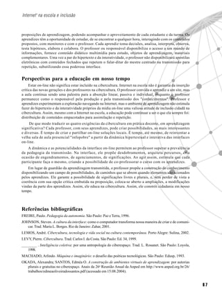 6 7
Internet1
na escola e inclusão
proposições de aprendizagem, podendo acompanhar o aproveitamento de cada estudante e da turma. Os
aprendizes têm a oportunidade de estudar, de se encontrar a qualquer hora, interagindo com os conteúdos
propostos, com monitores e com o professor. Cada aprendiz toma decisões, analisa, interpreta, observa,
testa hipóteses, elabora e colabora. O professor ou responsável disponibiliza o acesso a um mundo de
informações, fornece conteúdo didático multimídia para estudo, objetos de aprendizagem, materiais
complementares. Uma vez a par do hipertexto e da interatividade, o professor não disponibilizará apostilas
eletrônicas com conteúdos fechados que repetem o falar-ditar do mestre centrado na transmissão para
repetição, subutilizando essa poderosa interface.
Perspectivas para a educação em nosso tempo
Estar on-line não significa estar incluído na cibercultura. Internet na escola não é garantia da inserção
crítica das novas gerações e dos professores na cibercultura. O professor convida o aprendiz a um site, mas
a aula continua sendo uma palestra para a absorção linear, passiva e individual, enquanto o professor
permanece como o responsável pela produção e pela transmissão dos "conhecimentos". Professor e
aprendizes experimentam a exploração navegando na Internet, mas o ambiente de aprendizagem não estimula
fazer do hipertexto e da interatividade próprios da mídia on-line uma valiosa atitude de inclusão cidadã na
cibercultura. Assim, mesmo com a Internet na escola, a educação pode continuar a ser o que ela sempre foi:
distribuição de conteúdos empacotados para assimilação e repetição.
De que modo traduzir as quatro exigências da cibercultura em prática docente, em aprendizagem
significativa? Cada professor, com seus aprendizes, pode criar possibilidades, as mais interessantes
e diversas. É tempo de criar e partilhar on-line soluções locais. É tempo, até mesmo, de reinventar a
velha sala de aula presencial "infopobre" a partir da dinâmica hipertextual e interativa das interfaces
on-line.
A dinâmica e as potencialidades da interface on-line permitem ao professor superar a prevalência
da pedagogia da transmissão. Na interface, ele propõe desdobramentos, arquiteta percursos, cria
ocasião de engendramentos, de agenciamentos, de significações. Ao agir assim, estimula que cada
participante faça o mesmo, criando a possibilidade de co-professorar o curso com os aprendizes.
Em lugar de guardião da aprendizagem transmitida, o professor propõe a construção do conhecimento
disponibilizando um campo de possibilidades, de caminhos que se abrem quando elementos são acionados
pelos aprendizes. Ele garante a possibilidade de significações livres e plurais, e, sem perder de vista a
coerência com sua opção crítica embutida na proposição, coloca-se aberto a ampliações, a modificações
vindas da parte dos aprendizes. Assim, ele educa na cibercultura. Assim, ele constrói cidadania em nosso
tempo.
Referências bibliográficas
FREIRE, Paulo. Pedagogia da autonomia. São Paulo: Paz eTerra, 1996.
JOHNSON, Steven. A cultura da interface: como o computador transforma nossa maneira de criar e de comuni-
car. Trad. Maria L. Borges. Rio de Janeiro: Zahar, 2001.
LEMOS, André. Cibercultura, tecnologia e vida social na cultura contemporânea. Porto Alegre: Sulina, 2002.
LEVY, Pierre. Cibercultura. Trad. Carlos I. da Costa. São Paulo: Ed. 34, 1999.
________ . Inteligência coletiva: por uma antropologia do ciberespaço. Trad. L. Rouanet. São Paulo: Loyola,
1998.
MACHADO, Arlindo. Máquina e imaginário: o desafio das poéticas tecnológicas. São Paulo: Edusp, 1993.
OKADA, Alexandra; SANTOS, Edméa O. A construção de ambientes virtuais de aprendizagem: por autorias
plurais e gratuitas no ciberespaço. Anais da 26a
Reunião Anual da Anped em http://www.anped.org.br/26/
trabalhos/edmeaoliveiradossantos.pdf (acessado em 15.08.2004).
 