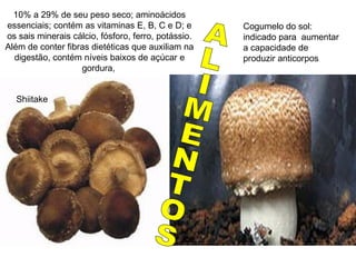 10% a 29% de seu peso seco; aminoácidos
essenciais; contém as vitaminas E, B, C e D; e
os sais minerais cálcio, fósforo, ferro, potássio.
Além de conter fibras dietéticas que auxiliam na
digestão, contém níveis baixos de açúcar e
gordura,
Shiitake
Agaricus blaseii
Cogumelo do sol:
indicado para aumentar
a capacidade de
produzir anticorpos
 