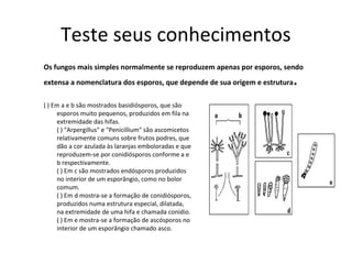 Teste seus conhecimentos
Os fungos mais simples normalmente se reproduzem apenas por esporos, sendo
extensa a nomenclatura dos esporos, que depende de sua origem e estrutura.
( ) Em a e b são mostrados basidiósporos, que são
esporos muito pequenos, produzidos em fila na
extremidade das hifas.
( ) "Arpergillus" e "Penicillium" são ascomicetos
relativamente comuns sobre frutos podres, que
dão a cor azulada às laranjas emboloradas e que
reproduzem-se por conidiósporos conforme a e
b respectivamente.
( ) Em c são mostrados endósporos produzidos
no interior de um esporângio, como no bolor
comum.
( ) Em d mostra-se a formação de conidiósporos,
produzidos numa estrutura especial, dilatada,
na extremidade de uma hifa e chamada conídio.
( ) Em e mostra-se a formação de ascósporos no
interior de um esporângio chamado asco.
 