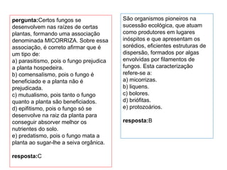 pergunta:Certos fungos se
desenvolvem nas raízes de certas
plantas, formando uma associação
denominada MICORRIZA. Sobre essa
associação, é correto afirmar que é
um tipo de:
a) parasitismo, pois o fungo prejudica
a planta hospedeira.
b) comensaIismo, pois o fungo é
beneficiado e a planta não é
prejudicada.
c) mutualismo, pois tanto o fungo
quanto a planta são beneficiados.
d) epifitismo, pois o fungo só se
desenvolve na raiz da planta para
conseguir absorver melhor os
nutrientes do solo.
e) predatismo, pois o fungo mata a
planta ao sugar-lhe a seiva orgânica.
resposta:C
São organismos pioneiros na
sucessão ecológica, que atuam
como produtores em lugares
inóspitos e que apresentam os
sorédios, eficientes estruturas de
dispersão, formados por algas
envolvidas por filamentos de
fungos. Esta caracterização
refere-se a:
a) micorrizas.
b) liquens.
c) bolores.
d) briófitas.
e) protozoários.
resposta:B
 