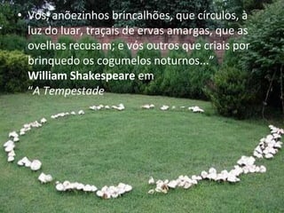 • Vós, anõezinhos brincalhões, que círculos, à
luz do luar, traçais de ervas amargas, que as
ovelhas recusam; e vós outros que criais por
brinquedo os cogumelos noturnos...”
William Shakespeare em
“A Tempestade
 