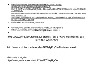 Vídeo Imperdìvel!!!!!!!!!!
http://www.ted.com/talks/paul_stamets_on_6_ways_mushrooms_can_
save_the_world.html
• http://www.youtube.com/index?ytsession=MGj0221f69qAElZkYEg-
NTd0PBJL7eBmH54VbahYHfQ3w35N2heA8IN9XgLX_-
lYxBy7h4PU8Nyw6U6zk57VoYEBTRAjJds_4StyeqFvcKL3JBGmBWI0Ff1IU3Ljknbfhx_beXA97938QAU2
dzz3BO57fZp1p-
Hp1DeqHQpuXfNamRDBtdq1cgbGPgffJwiOjluB4f1ndZdqIqxMSLjN_6gbURlhcK6YsW2R6exA4ljc9qGR
kt7KDjNuhttIrGQ7-
SweYyjleM_c9JAYWQEGRCVp8X1jKh4g50qn5Hk7xoa64C_Xa0Vwmx3BtC4iOxqiaDcsu9ENb6qzUP7U
XbOKe3nFnIPrlcMsF1n9Xd4Hf
• http://www.cientic.com/tema_fungos.html
• ww http://www.youtube.com/watch?v=OE7YrqtR_Gw w.fungalcell.o
http://www.youtube.com/watch?v=OE7YrqtR_Gw g
•
Mais vídeos legais!
http://www.youtube.com/watch?v=OE7YrqtR_Gw
http://www.youtube.com/watch?v=EK6D2yFUCbo&feature=related
 
