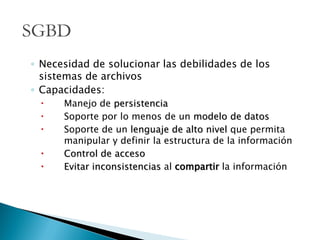 ◦ Necesidad de solucionar las debilidades de los
sistemas de archivos
◦ Capacidades:
 Manejo de persistencia
 Soporte por lo menos de un modelo de datos
 Soporte de un lenguaje de alto nivel que permita
manipular y definir la estructura de la información
 Control de acceso
 Evitar inconsistencias al compartir la información
SGBD
 