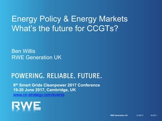 Energy Policy & Energy Markets
What’s the future for CCGTs?
Ben Willis
RWE Generation UK
21/06/17RWE Generation UK SLIDE 1
8th Smart Grids Cleanpower 2017 Conference
19-20 June 2017, Cambridge, UK
www.cir-strategy.com/events
…join the follow up 9th
SGCP18 26-27 June
Cambridge, UK
 