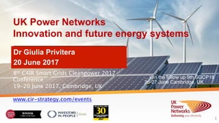 UK Power Networks
Innovation and future energy systems
Dr Giulia Privitera
20 June 2017
1
8th C4IR Smart Grids Cleanpower 2017
Conference
19-20 June 2017, Cambridge, UK
www.cir-strategy.com/events
…join the follow up 9th SGCP18
26-27 June Cambridge, UK
 
