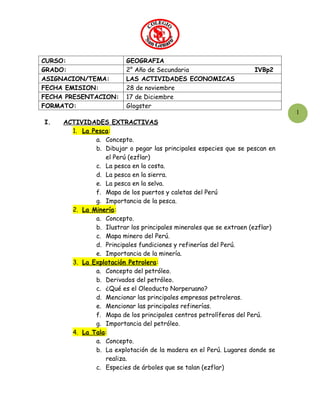 CURSO:                   GEOGRAFIA
GRADO:                   2° Año de Secundaria                       IVBp2
ASIGNACION/TEMA:         LAS ACTIVIDADES ECONOMICAS
FECHA EMISION:           28 de noviembre
FECHA PRESENTACION:      17 de Diciembre
FORMATO:                 Glogster
                                                                              1
I.   ACTIVIDADES EXTRACTIVAS
       1. La Pesca:
              a. Concepto.
              b. Dibujar o pegar las principales especies que se pescan en
                 el Perú (ezflar)
              c. La pesca en la costa.
              d. La pesca en la sierra.
              e. La pesca en la selva.
              f. Mapa de los puertos y caletas del Perú
              g. Importancia de la pesca.
       2. La Minería:
              a. Concepto.
              b. Ilustrar los principales minerales que se extraen (ezflar)
              c. Mapa minero del Perú.
              d. Principales fundiciones y refinerías del Perú.
              e. Importancia de la minería.
       3. La Explotación Petrolera:
              a. Concepto del petróleo.
              b. Derivados del petróleo.
              c. ¿Qué es el Oleoducto Norperuano?
              d. Mencionar las principales empresas petroleras.
              e. Mencionar las principales refinerías.
              f. Mapa de los principales centros petrolíferos del Perú.
              g. Importancia del petróleo.
       4. La Tala:
              a. Concepto.
              b. La explotación de la madera en el Perú. Lugares donde se
                 realiza.
              c. Especies de árboles que se talan (ezflar)
 