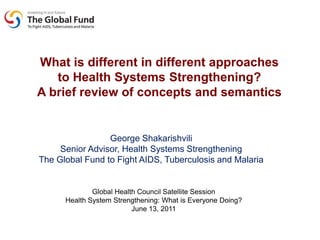 Whatisdifferent in differentapproaches to HealthSystemsStrengthening?  A briefreview of concepts and semantics George Shakarishvili Senior Advisor, HealthSystemsStrengthening The Global Fund to Fight AIDS, Tuberculosis and Malaria Global Health Council Satellite Session Health System Strengthening: What is Everyone Doing? June 13, 2011 