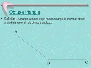 Obtuse triangle
• Definition: A triangle with one angle an obtuse angle is known as obtuse
angled triangle or simply obtuse triangle.e.g.
A
B C
 