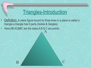 Triangles-Introduction
• Definition: A plane figure bound by three lines in a plane is called a
triangle.a triangle has 6 parts.(3sides & 3angles).
• Here,AB,AC&BC are the sides,A,B & C are points.
A
B C
 