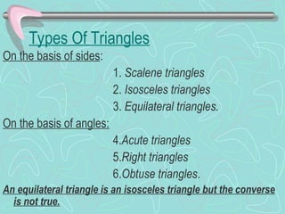 Types Of Triangles
On the basis of sides:
1. Scalene triangles
2. Isosceles triangles
3. Equilateral triangles.
On the basis of angles:
4.Acute triangles
5.Right triangles
6.Obtuse triangles.
An equilateral triangle is an isosceles triangle but the converse
is not true.
 