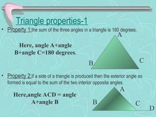 Triangle properties-1
• Property 1:the sum of the three angles in a triangle is 180 degrees.
• Property 2:if a side of a triangle is produced then the exterior angle so
formed is equal to the sum of the two interior opposite angles.
A
B C
Here, angle A+angle
B+angle C=180 degrees.
A
B C
D
Here,angle ACD = angle
A+angle B
 
