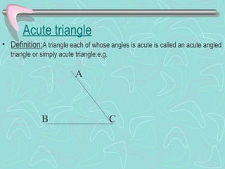 Acute triangle
• Definition:A triangle each of whose angles is acute is called an acute angled
triangle or simply acute triangle.e.g.
A
B C
 
