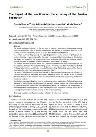 ISSN 2534-9228 (2022) VUZF Review, 7(3)
The impact of the sanctions on the economy of the Russian
Federation
Natalia Shapran* А
; Igor BritchenkoB
; Mykola HaponiukC
; Vitaliy ShapranD
A, C
Kyiv National Economics University named after Vadym Hetman, 54/1, Peremohy Ave, Kyiv, 03057, Ukraine
B Higher School of Insurance and Finance, 1, Gusla str., Sofia, 1618, Bulgaria
D National Bank of Ukraine, Instytutska St, 9, Kyiv, 01601, Ukraine
Received: September 15, 2022 | Revised: September 18, 2022 | Accepted: September 27, 2022
JEL Classification: E02, E20, E24, E31.
DOI: 10.38188/2534-9228.22.3.02
Abstract
The article analyses the impact of the sanctions of civilized countries on the Russian economy.
Particular attention is paid to sectoral sanctions on the markets of oil and oil products, in the
banking and financial sectors, as well as on the market of transport services.
The authors analysed the prospects for expanding sanctions on the oil market for Russia in the
context of setting a maximum price for the export of Russian oil by the main buyers. Conclusions
are drawn not only about the impact of sanctions on Russian oil production, but also about a
possible decrease in prices for oil and other energy resources in the region.
The authors positively assessed the US and EU anti-Russian sanctions in the financial sector. The
impact of sanctions on the Russian banking system, insurance, and stock markets was studied.
Particular attention was paid to the impact of disconnecting the banking system of the Russian
Federation from the international payment system SWIFT.
The authors also focused on the gradual division of the Russian economy under the influence of
sanctions and trends in the energy market into the energy sector and the rest. It was found that
the most affected by the sanctions were air transportation, mechanical engineering, and ferrous
metallurgy sectors.
Conclusions are drawn about the need to continue sanctions pressure on the Russian economy.
High energy prices during the 200 days of the war with Ukraine allowed the Russian Federation
to subsidize economic sectors that suffered from the war at the expense of the energy sector. A
market reduction of the oil prices or their correction with the help of the sanctions policy should
cause significant and irreversible damage to the Russian economy.
Keywords: sanction, anti-Russian sanction, inflation, development markets.
Introduction
Russia's full-scale invasion of Ukraine had
severe economic consequences for Ukraine.
According to the official estimates of the
Ukrainian government, as of July 1, 2022, direct
losses from the military aggression reached 650
billion US dollars (Beshlei, 2022). The military
actions that last for more than 200 days have led
to damage to the Ukrainian economy that is
* Corresponding author:
APh.D. in Economics, Associated professor, Department of finance named after Victor Fedosov, e-mail: nshapran@gmail.com, ORCID: 0000-0002-4080-0833
B Doctor of Sciences, Professor at the Department of Finance, e-mail: ibritchenko@gmail.com, ORCID: 0000-0002-9196-8740
С Ph.D. in Economics, Professor, Department of finance named after Victor Fedosov, e-mail: haponiuk.mykola@kneu.edu.ua, ORCID: 0000-0002-1541-0307
D
Professor, Ph.D. in Economics, Member of the National bank of Ukraine Council, e-mail: shapranv@gmail.com, ORCID: 0000-0002-1540-6834
equals to the amount of three years of GDP. The
war in Ukraine, according to the UN, had a
significant impact on the food supply of poor
countries in Africa and the Middle East (Arni,
2022) and continues to have a significant impact
on food prices in the Black Sea and
Mediterranean regions. The potential scale of
the war was reduced by sanctions against the
13
 