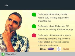 Me

Co-founder of Socialize, a social
mobile SDK, recently acquired by
ShareThis, Inc
Co-founder of AppMakr.com, DIY
website for building 100% native apps
Co-founder of PointAbout, a mobile
consulting company, acquired by 3
Pillars Global. Developed apps for
enterprise customers

 