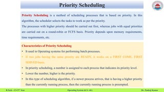 Priority Scheduling
B.Tech – CS 2nd Year Operating System (KCS- 401) Dr. Pankaj Kumar
Priority Scheduling is a method of scheduling processes that is based on priority. In this
algorithm, the scheduler selects the tasks to work as per the priority.
The processes with higher priority should be carried out first, whereas jobs with equal priorities
are carried out on a round-robin or FCFS basis. Priority depends upon memory requirements,
time requirements, etc.
Characteristics of Priority Scheduling
• It used in Operating systems for performing batch processes.
• If two jobs having the same priority are READY, it works on a FIRST COME, FIRST
SERVED basis.
• In priority scheduling, a number is assigned to each process that indicates its priority level.
• Lower the number, higher is the priority.
• In this type of scheduling algorithm, if a newer process arrives, that is having a higher priority
than the currently running process, then the currently running process is preempted.
 