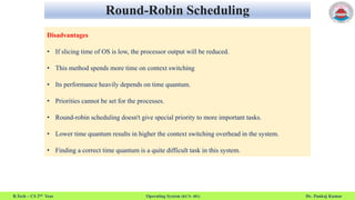 Round-Robin Scheduling
B.Tech – CS 2nd Year Operating System (KCS- 401) Dr. Pankaj Kumar
Disadvantages
• If slicing time of OS is low, the processor output will be reduced.
• This method spends more time on context switching
• Its performance heavily depends on time quantum.
• Priorities cannot be set for the processes.
• Round-robin scheduling doesn't give special priority to more important tasks.
• Lower time quantum results in higher the context switching overhead in the system.
• Finding a correct time quantum is a quite difficult task in this system.
 