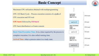 Basic Concept
B.Tech – CS 2nd Year Operating System (KCS- 401) Dr. Pankaj Kumar
Maximum CPU utilization obtained with multiprogramming
CPU–I/O Burst Cycle – Process execution consists of a cycle of
CPU execution and I/O wait
CPU burst followed by I/O burst
CPU burst distribution is of main concern
Burst Time/Execution Time: It is a time required by the process to
complete execution. It is also called running time.
Arrival Time: when a process enters in a ready state.
 