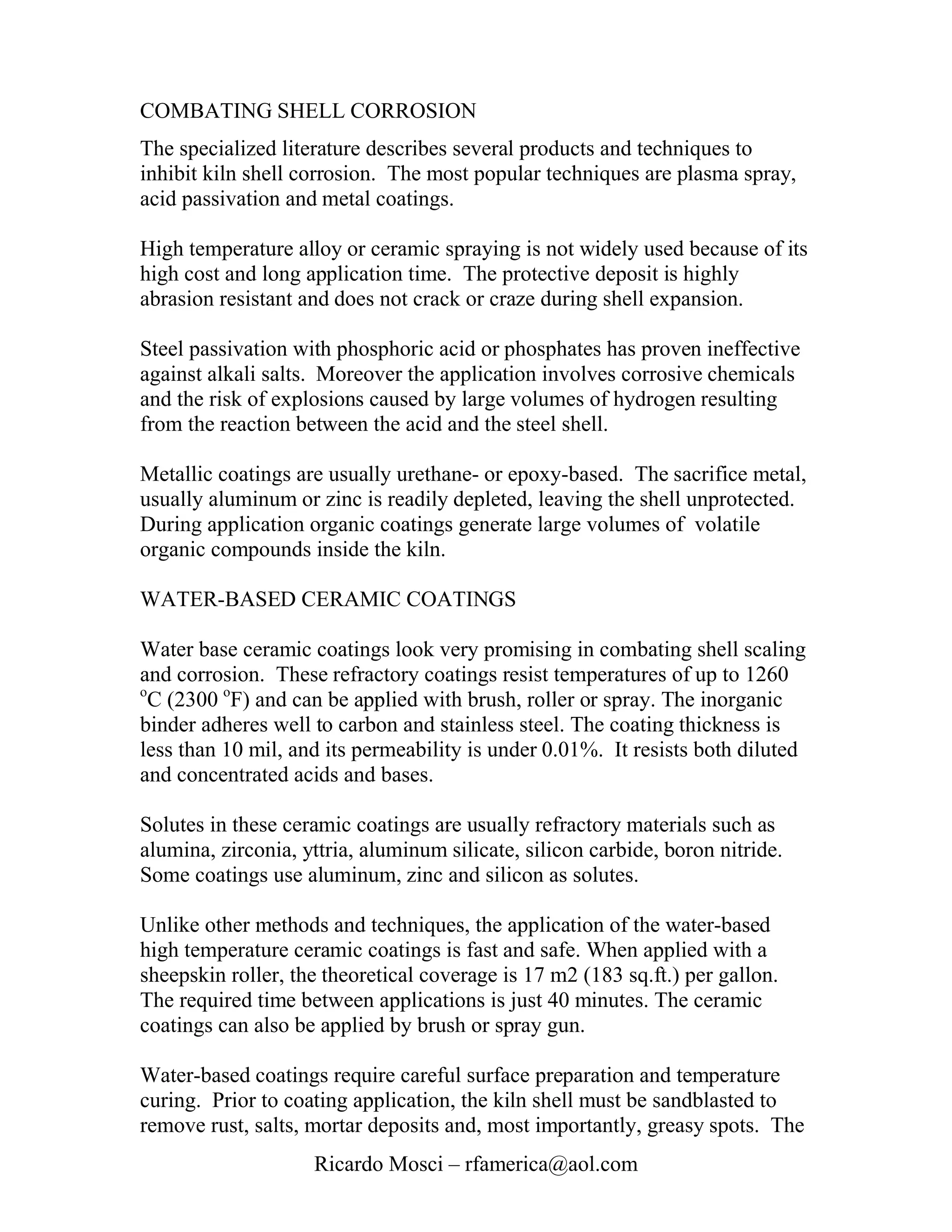 COMBATING SHELL CORROSION
The specialized literature describes several products and techniques to
inhibit kiln shell corrosion. The most popular techniques are plasma spray,
acid passivation and metal coatings.

High temperature alloy or ceramic spraying is not widely used because of its
high cost and long application time. The protective deposit is highly
abrasion resistant and does not crack or craze during shell expansion.

Steel passivation with phosphoric acid or phosphates has proven ineffective
against alkali salts. Moreover the application involves corrosive chemicals
and the risk of explosions caused by large volumes of hydrogen resulting
from the reaction between the acid and the steel shell.

Metallic coatings are usually urethane- or epoxy-based. The sacrifice metal,
usually aluminum or zinc is readily depleted, leaving the shell unprotected.
During application organic coatings generate large volumes of volatile
organic compounds inside the kiln.

WATER-BASED CERAMIC COATINGS

Water base ceramic coatings look very promising in combating shell scaling
and corrosion. These refractory coatings resist temperatures of up to 1260
o
  C (2300 oF) and can be applied with brush, roller or spray. The inorganic
binder adheres well to carbon and stainless steel. The coating thickness is
less than 10 mil, and its permeability is under 0.01%. It resists both diluted
and concentrated acids and bases.

Solutes in these ceramic coatings are usually refractory materials such as
alumina, zirconia, yttria, aluminum silicate, silicon carbide, boron nitride.
Some coatings use aluminum, zinc and silicon as solutes.

Unlike other methods and techniques, the application of the water-based
high temperature ceramic coatings is fast and safe. When applied with a
sheepskin roller, the theoretical coverage is 17 m2 (183 sq.ft.) per gallon.
The required time between applications is just 40 minutes. The ceramic
coatings can also be applied by brush or spray gun.

Water-based coatings require careful surface preparation and temperature
curing. Prior to coating application, the kiln shell must be sandblasted to
remove rust, salts, mortar deposits and, most importantly, greasy spots. The
                    Ricardo Mosci – rfamerica@aol.com
 