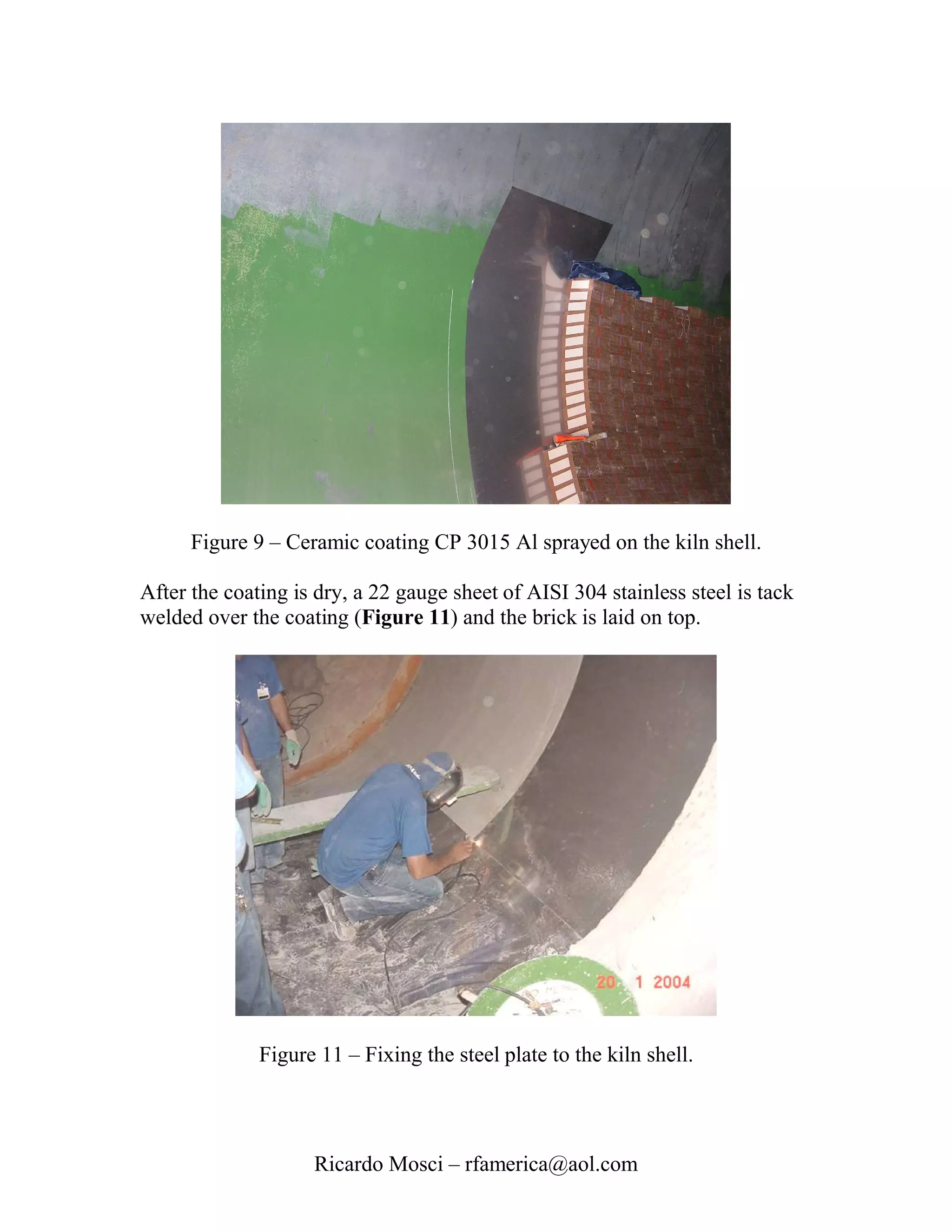 Figure 9 – Ceramic coating CP 3015 Al sprayed on the kiln shell.

After the coating is dry, a 22 gauge sheet of AISI 304 stainless steel is tack
welded over the coating (Figure 11) and the brick is laid on top.




              Figure 11 – Fixing the steel plate to the kiln shell.




                    Ricardo Mosci – rfamerica@aol.com
 