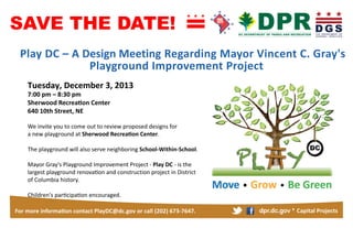 SAVE THE DATE!
Design Meeting
Tuesday December 3

7
8
Sherwood
640 10th Street

3

We	
  invite	
  you	
  to	
  come	
  out	
  to	
  review proposed designs for 	
  
a new playground at Sherwood
The playground will also serve neighboring School-Within-School.
Mayor	
  Gray's	
  Playground	
  Improvement	
  Project -­‐
and construction
history.

-	
  is	
  the	
  

673 7647

dpr.dc.gov

SAVE THE DATE!
Tuesday

We	
  invite	
  you	
  to	
  come	
  out	
  to	
  discuss	
  the	
  
Mayor	
  Gray's	
  Playground	
  Improvement	
  Project-­‐

	
  is	
  the	
  

dpr.dc.gov

 