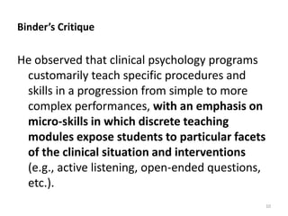 Binder’s Critique
He observed that clinical psychology programs
customarily teach specific procedures and
skills in a progression from simple to more
complex performances, with an emphasis on
micro-skills in which discrete teaching
modules expose students to particular facets
of the clinical situation and interventions
(e.g., active listening, open-ended questions,
etc.).
10
 