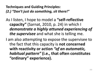 Techniques and Guiding Principles:
(2.) “Don’t just do something, sit there!”
As I listen, I hope to model a “self-reflective
capacity” (Sarnat, 2010, p. 24) in which I
demonstrate a highly attuned experiencing of
the supervisee and what she is telling me.
I am also attempting to expose the supervisee to
the fact that this capacity is not concerned
with reactivity or action “of an automatic,
habitual pattern” (i.e., that often constitutes
“ordinary” experience).
102
 