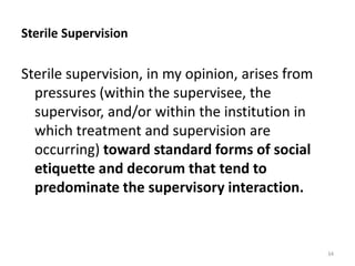 Sterile Supervision
Sterile supervision, in my opinion, arises from
pressures (within the supervisee, the
supervisor, and/or within the institution in
which treatment and supervision are
occurring) toward standard forms of social
etiquette and decorum that tend to
predominate the supervisory interaction.
34
 