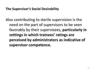 The Supervisor’s Social Desirability
Also contributing to sterile supervision is the
need on the part of supervisors to be seen
favorably by their supervisees, particularly in
settings in which trainees’ ratings are
perceived by administrators as indicative of
supervisor competence.
45
 