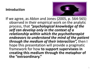 Introduction
If we agree, as Ablon and Jones (2005, p. 564-565)
observed in their empirical work on the analytic
process, that “psychological knowledge of the
self can develop only in the context of a
relationship within which the psychotherapist
endeavors to understand the mind of the patient
through the medium of their interaction”, then I
hope this presentation will provide a pragmatic
framework for how to support supervisees in
creating this medium through the metaphor of
the “extraordinary.”
5
 
