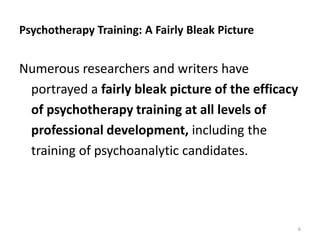 Psychotherapy Training: A Fairly Bleak Picture
Numerous researchers and writers have
portrayed a fairly bleak picture of the efficacy
of psychotherapy training at all levels of
professional development, including the
training of psychoanalytic candidates.
6
 