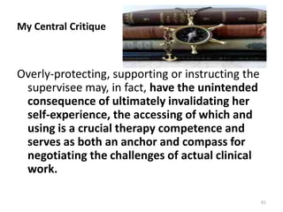 My Central Critique
Overly-protecting, supporting or instructing the
supervisee may, in fact, have the unintended
consequence of ultimately invalidating her
self-experience, the accessing of which and
using is a crucial therapy competence and
serves as both an anchor and compass for
negotiating the challenges of actual clinical
work.
61
 