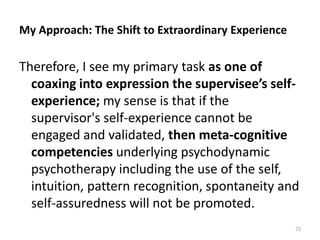 My Approach: The Shift to Extraordinary Experience
Therefore, I see my primary task as one of
coaxing into expression the supervisee’s self-
experience; my sense is that if the
supervisor's self-experience cannot be
engaged and validated, then meta-cognitive
competencies underlying psychodynamic
psychotherapy including the use of the self,
intuition, pattern recognition, spontaneity and
self-assuredness will not be promoted.
72
 