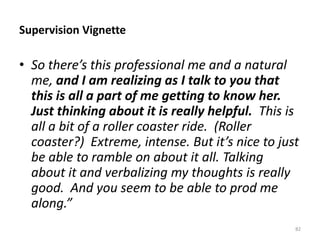 Supervision Vignette
• So there’s this professional me and a natural
me, and I am realizing as I talk to you that
this is all a part of me getting to know her.
Just thinking about it is really helpful. This is
all a bit of a roller coaster ride. (Roller
coaster?) Extreme, intense. But it’s nice to just
be able to ramble on about it all. Talking
about it and verbalizing my thoughts is really
good. And you seem to be able to prod me
along.”
82
 