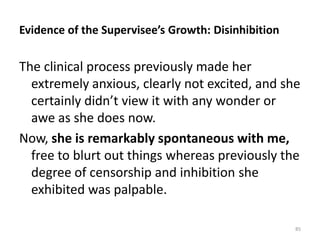 Evidence of the Supervisee’s Growth: Disinhibition
The clinical process previously made her
extremely anxious, clearly not excited, and she
certainly didn’t view it with any wonder or
awe as she does now.
Now, she is remarkably spontaneous with me,
free to blurt out things whereas previously the
degree of censorship and inhibition she
exhibited was palpable.
85
 
