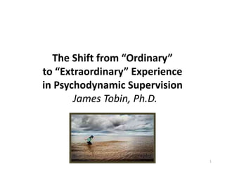 The Shift from “Ordinary”
to “Extraordinary” Experience
in Psychodynamic Supervision
James Tobin, Ph.D.
1
 