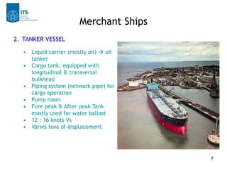 Merchant Ships
2. TANKER VESSEL
  • Liquid carrier (mostly oil)  oil
    tanker
  • Cargo tank, equipped with
    longitudinal & transversal
    bulkhead
  • Piping system (network pipe) for
    cargo operation
  • Pump room
  • Fore peak & After peak Tank
    mostly used for water ballast
  • 12 : 16 knots Vs
  • Varies tons of displacement




                                        7
 
