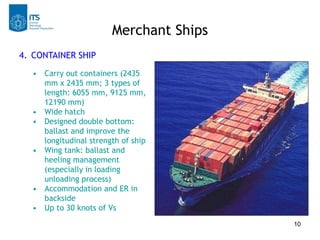 Merchant Ships
4. CONTAINER SHIP
  • Carry out containers (2435
    mm x 2435 mm; 3 types of
    length: 6055 mm, 9125 mm,
    12190 mm)
  • Wide hatch
  • Designed double bottom:
    ballast and improve the
    longitudinal strength of ship
  • Wing tank: ballast and
    heeling management
    (especially in loading
    unloading process)
  • Accommodation and ER in
    backside
  • Up to 30 knots of Vs
                                        10
 