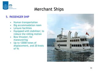 Merchant Ships
5. PASSENGER SHIP
  • Human transportation
  • Big accommodation room
  • Leisure facilities
  • Equipped with stabilizer; to
    reduce the rolling motion
  • Bow thruster; for
    maneuvering
  • Up to 12000 tones of
    displacement, and 20 knots
    of Vs




                                        11
 