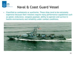 Naval & Coast Guard Vessel
• Classified as combatants or auxiliaries. These ships tend to be extremely
  expensive because their missions require many performance capabilities such
  as speed, endurance, weapons payload, ability to operate and survive in
  hostile environments and reliability under combat conditions.




                                                                          12
 