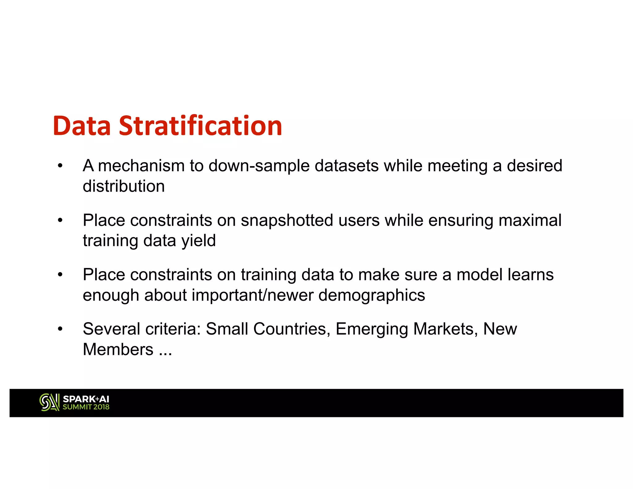 Data Stratification
• A mechanism to down-sample datasets while meeting a desired
distribution
• Place constraints on snapshotted users while ensuring maximal
training data yield
• Place constraints on training data to make sure a model learns
enough about important/newer demographics
• Several criteria: Small Countries, Emerging Markets, New
Members ...
 