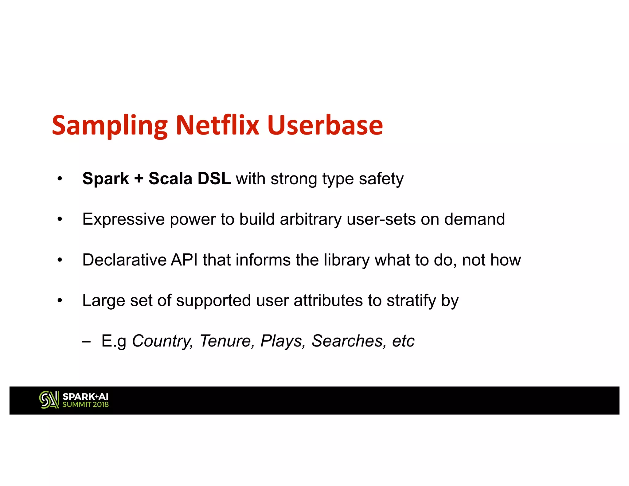 Sampling Netflix Userbase
• Spark + Scala DSL with strong type safety
• Expressive power to build arbitrary user-sets on demand
• Declarative API that informs the library what to do, not how
• Large set of supported user attributes to stratify by
– E.g Country, Tenure, Plays, Searches, etc
 