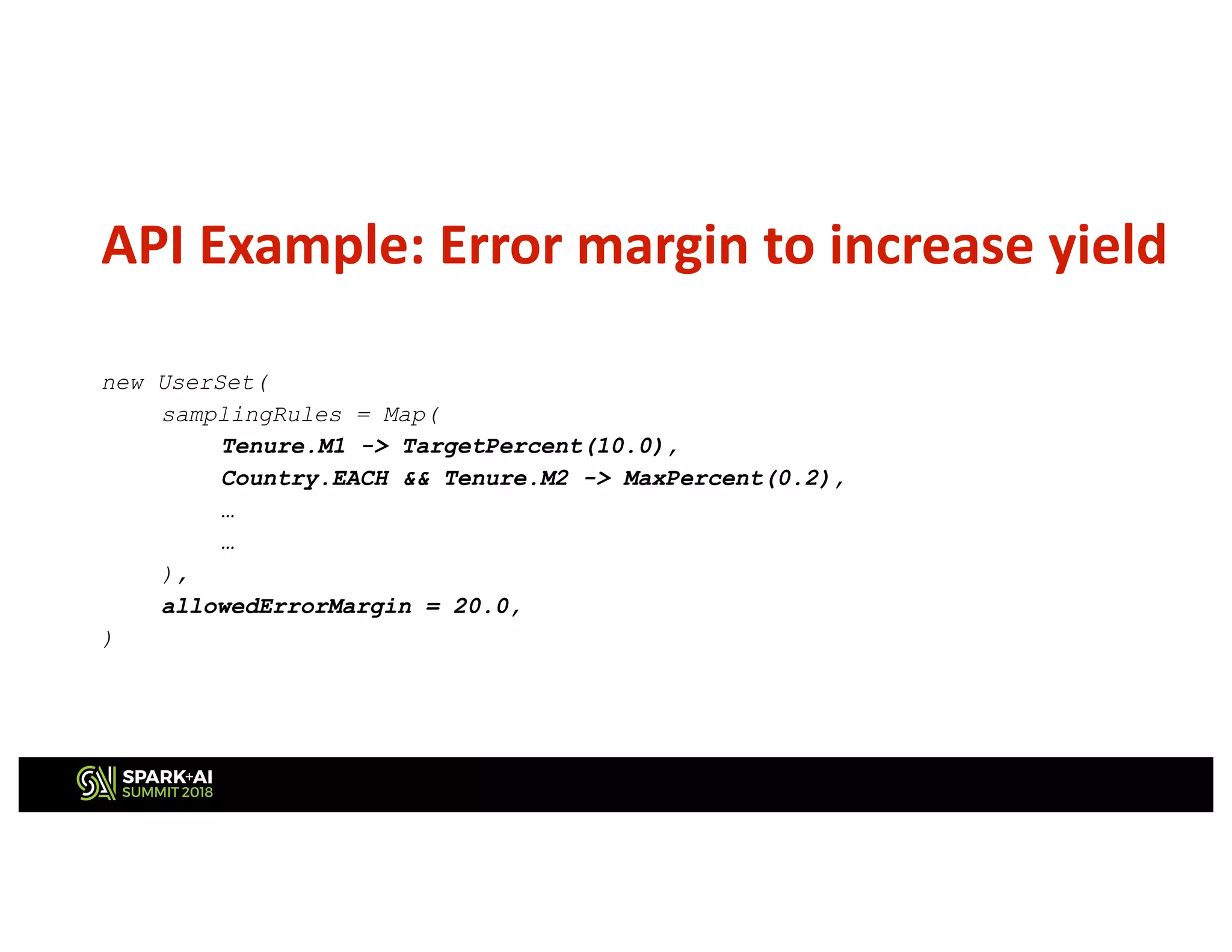 API Example: Error margin to increase yield
new UserSet(
samplingRules = Map(
Tenure.M1 -> TargetPercent(10.0),
Country.EACH && Tenure.M2 -> MaxPercent(0.2),
…
…
),
allowedErrorMargin = 20.0,
)
 