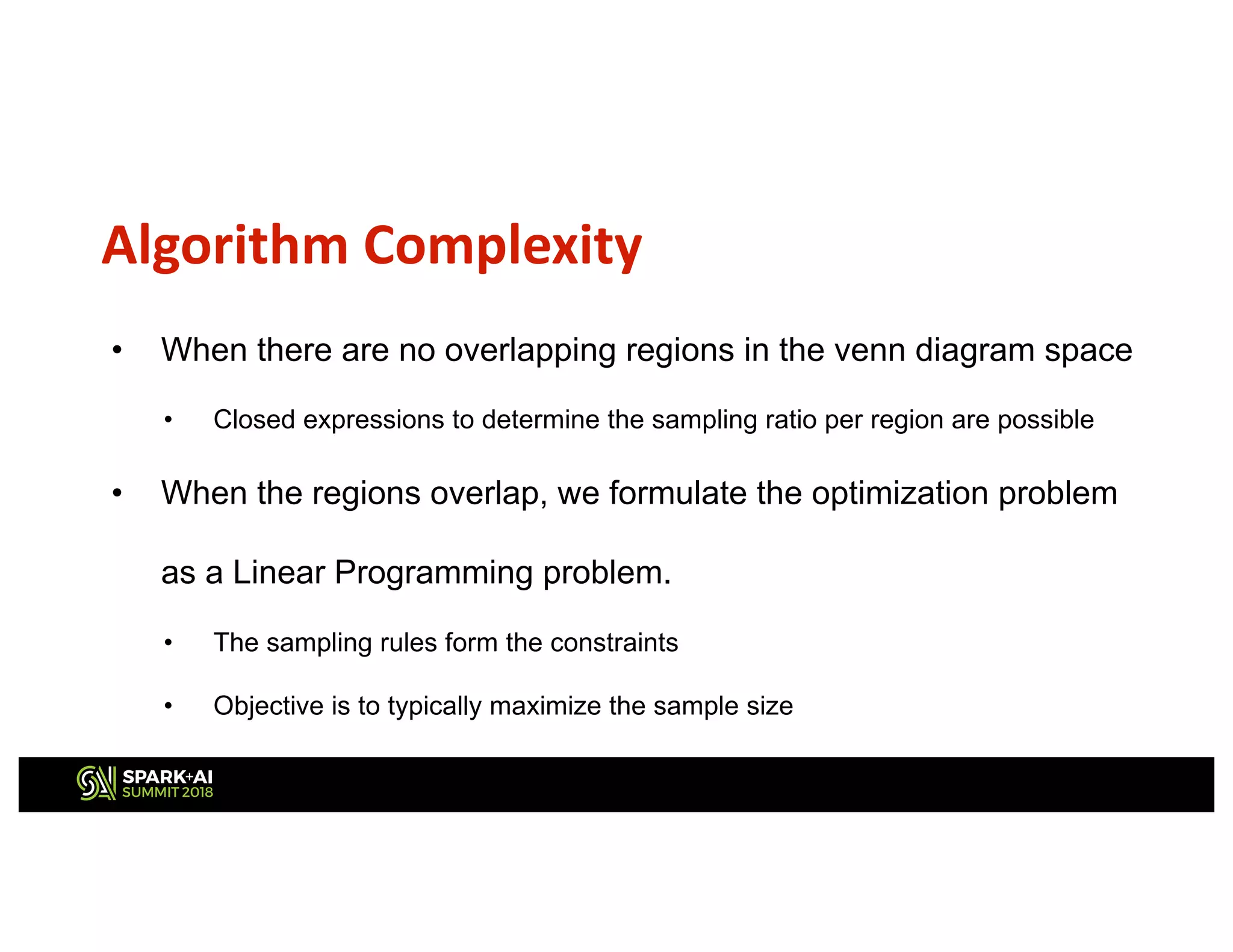 Algorithm Complexity
• When there are no overlapping regions in the venn diagram space
• Closed expressions to determine the sampling ratio per region are possible
• When the regions overlap, we formulate the optimization problem
as a Linear Programming problem.
• The sampling rules form the constraints
• Objective is to typically maximize the sample size
 