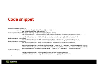 Code snippet
targetDistroMap.foreach {
case (samplingExpr, freq @ TargetPercent(percent)) =>
val relevantRegions: Seq[Region] =
existingDistroRegionMap.keys.filter(_.contains(samplingExpr)).toSeq
val lpExpression = relevantRegions.map(regionVariables).foldLeft[Expression](Zero)(_ + _)
val leftErrorMargin = MPFloatVar(samplingExpr.toString + "_leftErrorMargin", 0,
existingDistro.totalCount)
val rightErrorMargin = MPFloatVar(samplingExpr.toString + "_rightErrorMargin", 0,
existingDistro.totalCount)
val toleranceMargin = freq.toleranceMargin.getOrElse(targetToleranceMargin)
add(leftErrorMargin <:= overallSizeVariable * Const(0.01 * percent * toleranceMargin/100.0))
add(rightErrorMargin <:= overallSizeVariable * Const(0.01 * percent * toleranceMargin/100.0))
add(lpExpression := overallSizeVariable * Const(0.01 * percent) - leftErrorMargin +
rightErrorMargin)
leftErrorMarginsSum = leftErrorMarginsSum ++ Seq(leftErrorMargin)
rightErrorMarginsSum = rightErrorMarginsSum ++ Seq(rightErrorMargin)
}
 